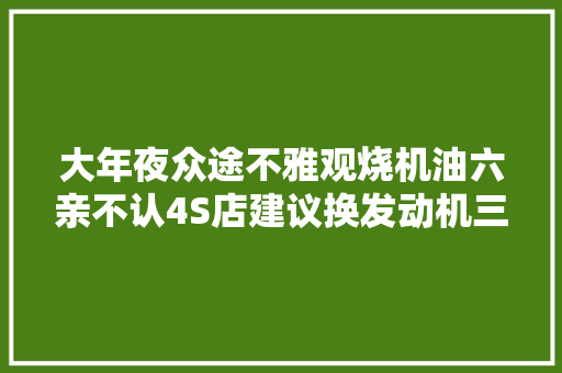 大年夜众途不雅观烧机油六亲不认4S店建议换发动机三万八直接大年夜修搞定