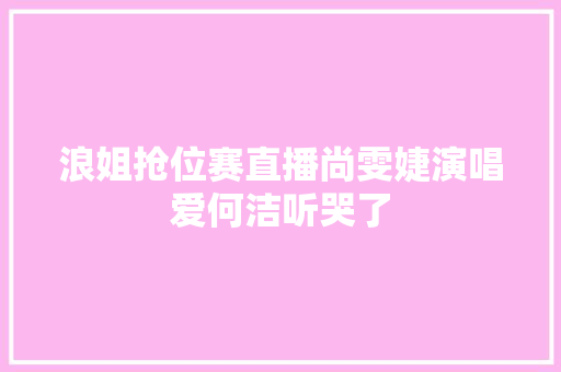 浪姐抢位赛直播尚雯婕演唱爱何洁听哭了