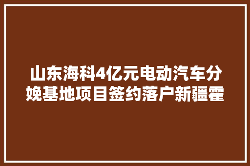 山东海科4亿元电动汽车分娩基地项目签约落户新疆霍尔果斯