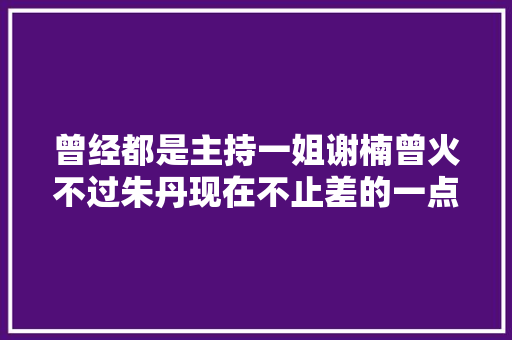曾经都是主持一姐谢楠曾火不过朱丹现在不止差的一点点