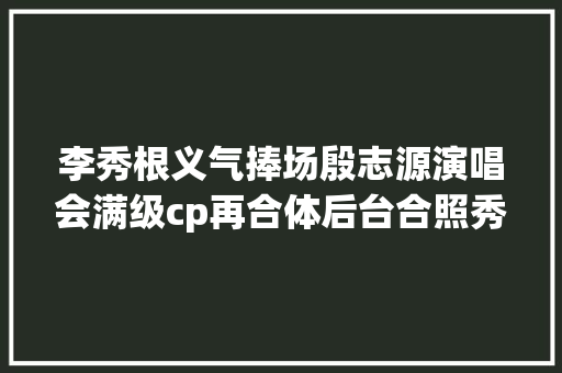 李秀根义气捧场殷志源演唱会满级cp再合体后台合照秀恩爱