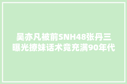 吴亦凡被前SNH48张丹三曝光撩妹话术竟充满90年代少女音乐歌词