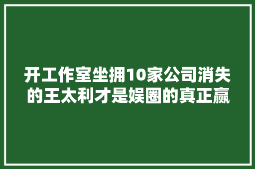 开工作室坐拥10家公司消失的王太利才是娱圈的真正赢家