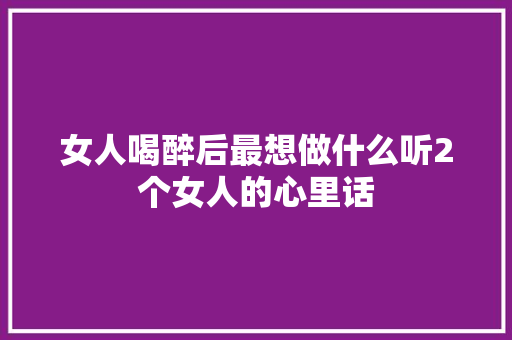 女人喝醉后最想做什么听2个女人的心里话
