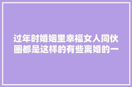 过年时婚姻里幸福女人同伙圈都是这样的有些离婚的一条都没有
