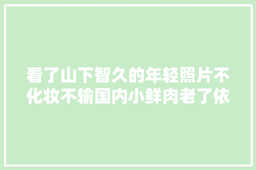 看了山下智久的年轻照片不化妆不输国内小鲜肉老了依旧帅气