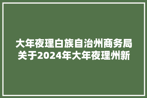 大年夜理白族自治州商务局关于2024年大年夜理州新能源汽车下乡暨消费品以旧换新消费券第一批申领结果公示