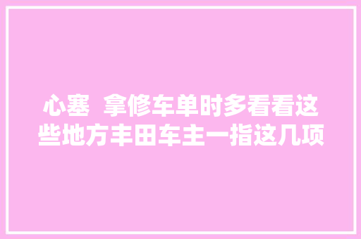 心塞  拿修车单时多看看这些地方丰田车主一指这几项4S店立时软了