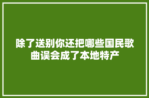 除了送别你还把哪些国民歌曲误会成了本地特产