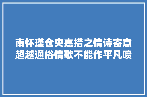 南怀瑾仓央嘉措之情诗寄意超越通俗情歌不能作平凡喷鼻香艳美谈