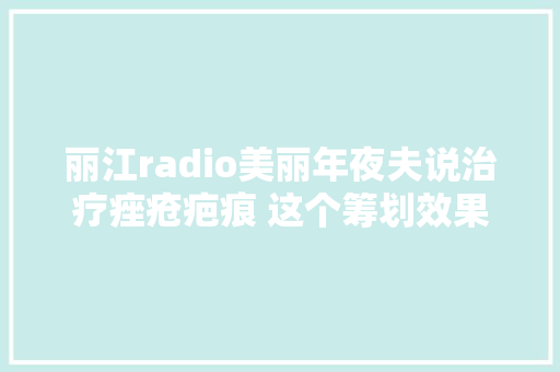 丽江radio美丽年夜夫说治疗痤疮疤痕 这个筹划效果好