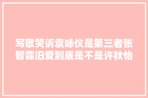 写歌哭诉袁咏仪是第三者张智霖旧爱到底是不是许秋怡
