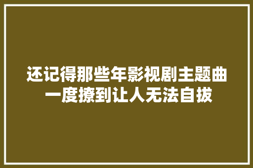 还记得那些年影视剧主题曲 一度撩到让人无法自拔