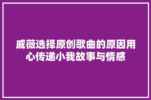 戚薇选择原创歌曲的原因用心传递小我故事与情感