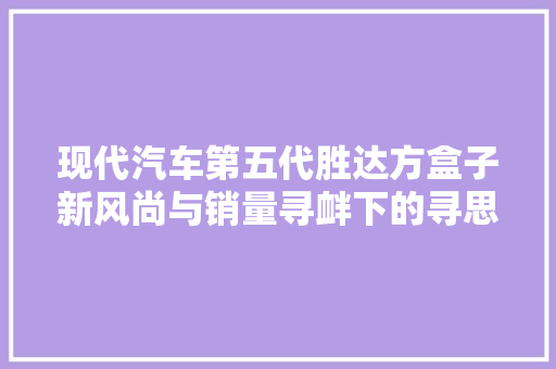 现代汽车第五代胜达方盒子新风尚与销量寻衅下的寻思