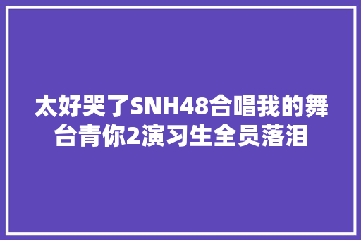 太好哭了SNH48合唱我的舞台青你2演习生全员落泪