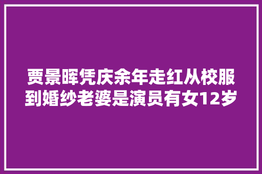 贾景晖凭庆余年走红从校服到婚纱老婆是演员有女12岁