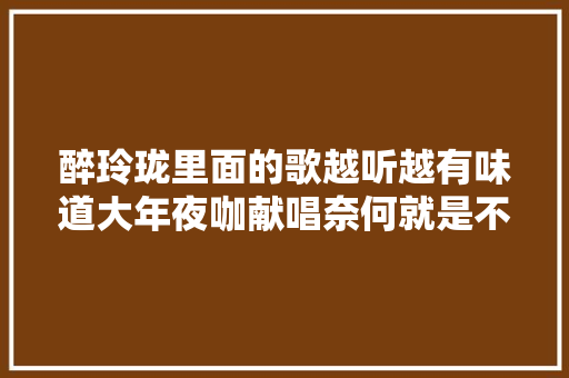 醉玲珑里面的歌越听越有味道大年夜咖献唱奈何就是不红你喜好吗