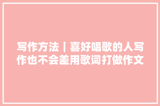 写作方法｜喜好唱歌的人写作也不会差用歌词打做作文亮点