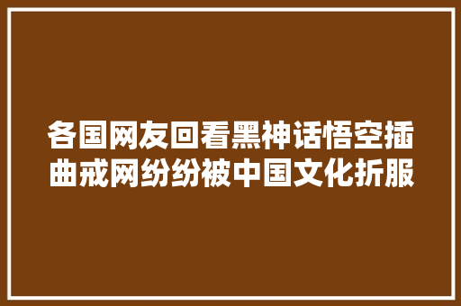 各国网友回看黑神话悟空插曲戒网纷纷被中国文化折服