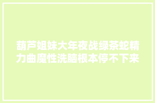 葫芦姐妹大年夜战绿茶蛇精力曲魔性洗脑根本停不下来