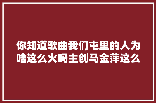 你知道歌曲我们屯里的人为啥这么火吗主创马金萍这么说