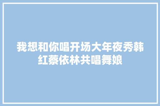 我想和你唱开场大年夜秀韩红蔡依林共唱舞娘