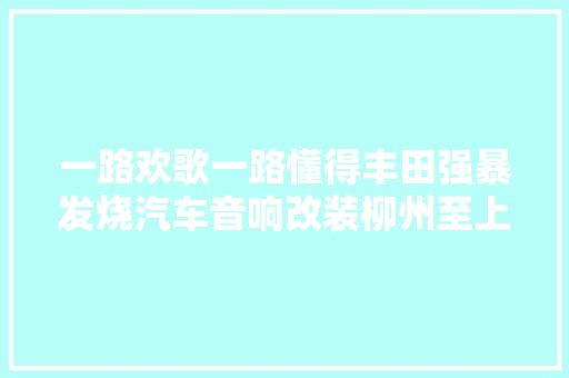 一路欢歌一路懂得丰田强暴发烧汽车音响改装柳州至上音乐