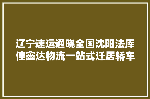 辽宁速运通晓全国沈阳法库佳鑫达物流一站式迁居轿车托运专家