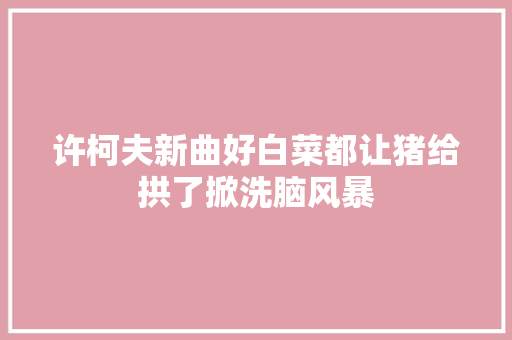 许柯夫新曲好白菜都让猪给拱了掀洗脑风暴