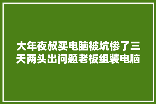 大年夜叔买电脑被坑惨了三天两头出问题老板组装电脑随意马虎坏