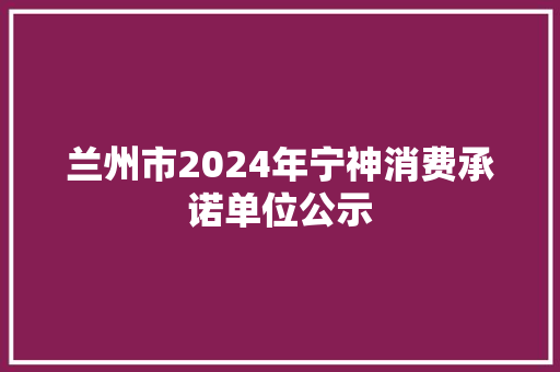 兰州市2024年宁神消费承诺单位公示