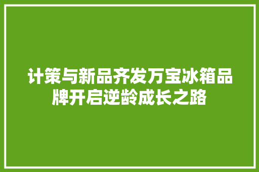计策与新品齐发万宝冰箱品牌开启逆龄成长之路