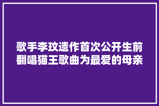 歌手李玟遗作首次公开生前翻唱猫王歌曲为最爱的母亲而唱听完泪目