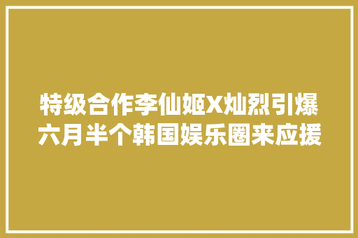 特级合作李仙姬X灿烈引爆六月半个韩国娱乐圈来应援的程度