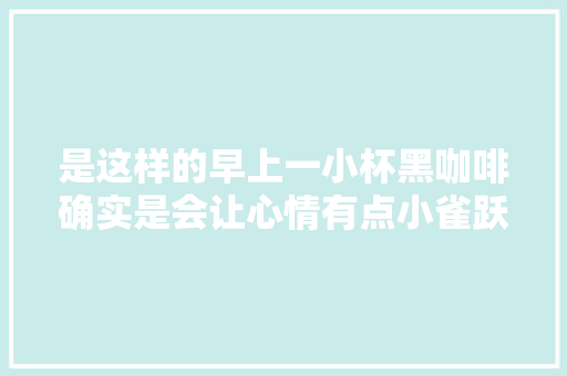 是这样的早上一小杯黑咖啡确实是会让心情有点小雀跃。 休闲娱乐