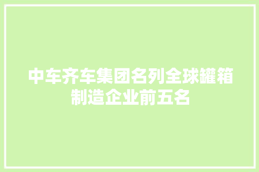 中车齐车集团名列全球罐箱制造企业前五名