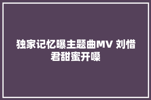 独家记忆曝主题曲MV 刘惜君甜蜜开嗓