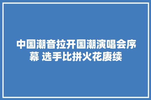 中国潮音拉开国潮演唱会序幕 选手比拼火花赓续