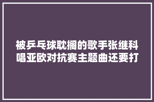 被乒乓球耽搁的歌手张继科唱亚欧对抗赛主题曲还要打比赛