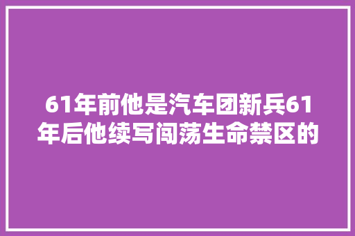 61年前他是汽车团新兵61年后他续写闯荡生命禁区的军魂