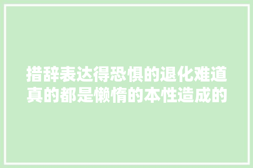 措辞表达得恐惧的退化难道真的都是懒惰的本性造成的么