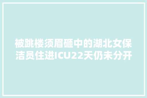 被跳楼须眉砸中的湖北女保洁员住进ICU22天仍未分开危险