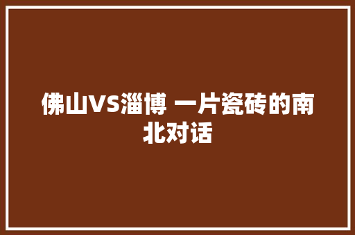 佛山VS淄博 一片瓷砖的南北对话
