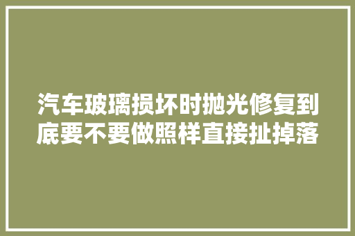 汽车玻璃损坏时抛光修复到底要不要做照样直接扯掉落换新