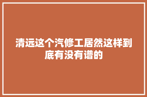 清远这个汽修工居然这样到底有没有谱的