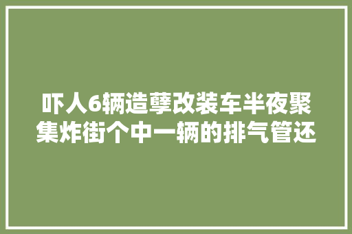 吓人6辆造孽改装车半夜聚集炸街个中一辆的排气管还在喷火