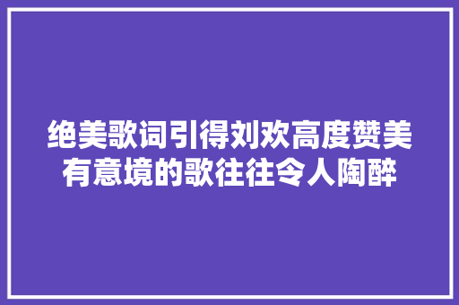 绝美歌词引得刘欢高度赞美有意境的歌往往令人陶醉