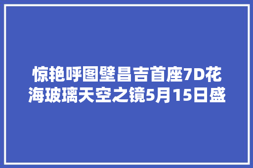 惊艳呼图壁昌吉首座7D花海玻璃天空之镜5月15日盛大迎客 