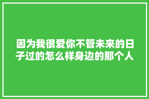 因为我很爱你不管未来的日子过的怎么样身边的那个人是你就好